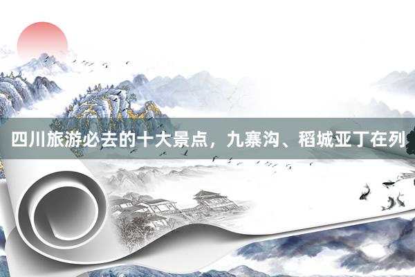 四川旅游必去的十大景点，九寨沟、稻城亚丁在列